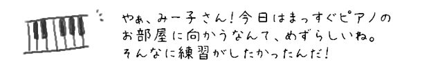 やぁ、みー子さん！今日はまっすぐピアノのお部屋に向かうなんて、めずらしいね。そんなに練習がしたかったんだ！