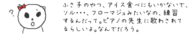 ふさ子のやつ、アイス食べにもいかないで、ソル・・・、フローマジュみたいなの、練習するんだって。ピアノの先生に歌わされてるらしいよ。なんでだろう。