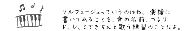 ソルフェージュっていうのはね、 楽譜に書いてあることを、音の名前、つまりド、レ、ミできちんと歌う練習のことだよ。