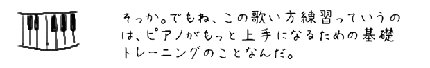 そっか。でもね、この歌い方練習っていうのは、ピアノがもっと上手になるための基礎トレーニングのことなんだ。