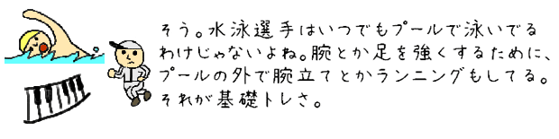 そう。水泳選手はいつでもプールで泳いでるわけじゃないよね。腕とか足を強くするために、プールの外で腕立てとかランニングもしてる。それが基礎トレさ。