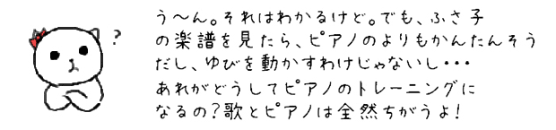 う~ん。それはわかるけど。でも、ふさ子の楽譜を見たら、ピアノのよりもかんたんそうだし、ゆびを動かすわけじゃないし・・・あれがどうしてピアノのトレーニングになるの？歌とピアノは全然ちがうよ！