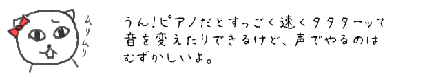 うん！ピアノだとすっごく速くタタターッて音を変えたりできるけど、声でやるのはむずかしいよ。