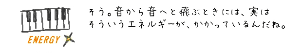 そう。音から音へと飛ぶときには、実はそういうエネルギーが、かかっているんだね。