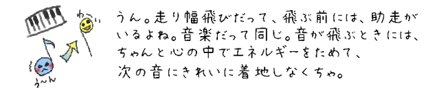 そう。走り幅飛びだって、飛ぶ前には、助走がいるよね。音楽だって同じ。音が飛ぶときには、ちゃんと心の中でエネルギーをためて、次の音にきれいに着地しなくちゃ。