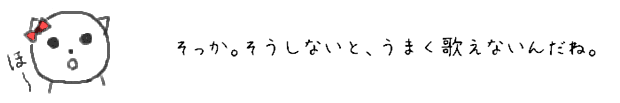 そっか。そうしないと、うまく歌えないんだね。