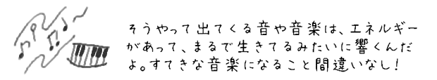 そうやって出てくる音や音楽は、エネルギーがあって、まるで生きてるみたいに響くんだよ。すてきな音楽になること間違いなし！