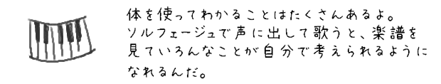 体を使ってわかることはたくさんあるよ。ソルフェージュで声に出して歌うと、楽譜を見ていろんなことが自分で考えられるようになれるんだ。