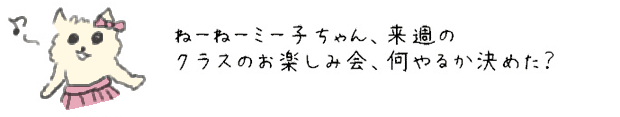 ねーねーミー子ちゃん、来週のクラスのお楽しみ会、何やるか決めた？