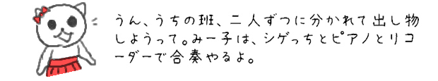 うん、うちの班、二人ずつに分かれて出し物しようって。みー子は、シゲっちとピアノとリコーダーで合奏やるよ。