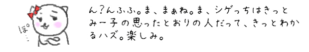 ん？んふふ。ま、まぁね。ま、シゲっちはきっとみー子の思ったとおりの人だって、きっとわかるハズ。楽しみ。