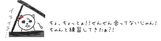 ちょ、ちょっとぉ！！ぜんぜん合ってないじゃん！ちゃんと練習してきたぁ？！