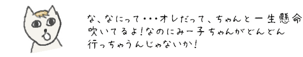 な、なにって・・・オレだって、ちゃんと一生懸命吹いてるよ！なのにみー子ちゃんがどんどん行っちゃうんじゃないか！