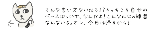 そんな言い方ないだろ！？そっちこそ自分のペースばっかで、なんだよ！こんなんじゃ練習なんないよ。オレ、今日は帰るから！