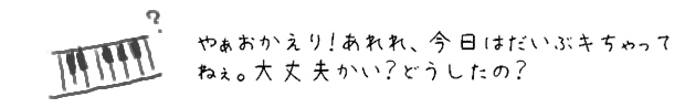 やぁおかえり！あれれ、今日はだいぶキちゃってるねぇ。大丈夫かい？どうしたの？