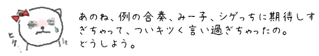 あのね、例の合奏、みー子、シゲっちに期待しすぎちゃって、ついキツく言い過ぎちゃったの。どうしよう。