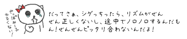 だってさぁ、シゲっちったら、リズムがぜんぜん正しくないし、途中でノロノロするんだもん！ぜんぜんピッタリ合わないんだよ！