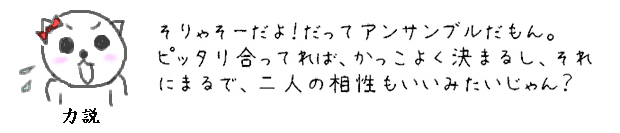 そりゃそーだよ！だってアンサンブルだもん。ピッタリ合ってれば、かっこよく決まるし、それにまるで、二人の相性もいいみたいじゃん？