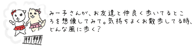 みー子さんが、お友達と仲良く歩いてるところを想像してみて。気持ちよくお散歩してる時、どんな風に歩く？