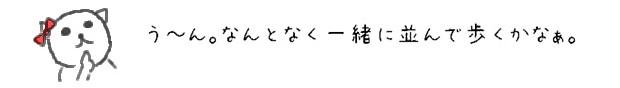 う~ん。なんとなく一緒に並んで歩くかなぁ。