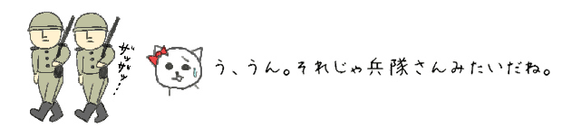 う、うん。それじゃ兵隊さんみたいだね。