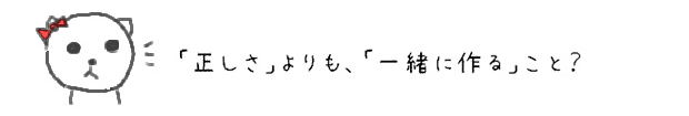 「正しさ」よりも、「一緒に作る」こと？