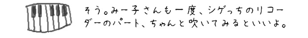 そう。みー子さんも一度、シゲっちのリコーダーのパート、ちゃんと吹いてみるといいよ。