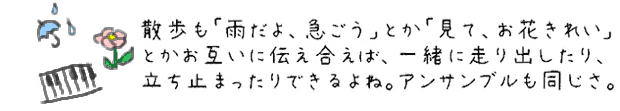 散歩も「雨だよ、急ごう」とか「見て、お花きれい」とかお互いに伝え合えば、一緒に走り出したり、立ち止まったりできるよね。アンサンブルも一緒だね。