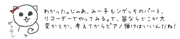 わかった。じゃあ、みー子もシゲっちのパート、リコーダーでやってみる。で、笛ならどこが大変かとか、考えてからピアノ弾けばいいんだね！。