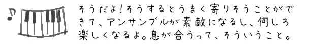 そうだよ！そうするとうまく寄りそうことができて、アンサンブルが素敵になるし、何しろ楽しくなるよ。息が合うって、そういうこと。