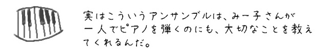 実はこういうアンサンブルは、みー子さんが一人でピアノを弾くのにも、大切なことを教えてくれるんだ。