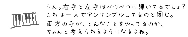 うん。右手と左手はべつべつに弾いてるでしょ？これは一人でアンサンブルしてるのと同じ。両方の手が、どんなことをやってるのか、ちゃんと意識できるようになるよね。