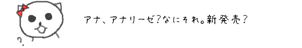 ア、	アナ、アナリーゼ？なにそれ。新発売？