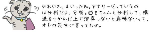 やれやれ、まいったね。アナリーゼっていうのは分析だよ、分析。曲をちゃんと分析して、構造をつかんだ上で演奏しないと意味ないって、オレの先生が言ってたぜ。