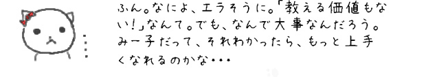 ふん。なによ、エラそうに。「教える価値もない！」なんて。でも、なんで大事なんだろう。みー子だって、それわかったら、もっと上手くなれるのかな・・・