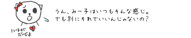 うん、みー子はいつもそんな感じ。でも別にそれでいいんじゃないの？