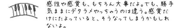 感性や感覚も、もちろん大事だよ。でも、勝手気ままにデタラメやっちゃうのは違う。感覚だけにたよっていると、そうなってしまうかもしれないよ。