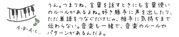 うん。つまりね、言葉を話すときにも言葉使いのルールがあるよね。好き勝手に声を出したり、ただ単語をつなぐだけじゃ、相手に気持ちまで伝わらない。音楽も一緒で、音楽のルールやパターンがあるんだよ。