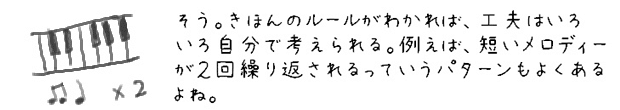 そう。基本のルールがわかれば、工夫はいろいろ自分で考えられる。例えば、短いメロディーが２回繰り返されるっていうパターンもよくあるよね。