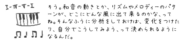 そう。和音の動きとか、リズムやメロディーのパターンが、どこにどんな風に出て来るのかな、ってね。そんなふうに分析をしておけば、変化をつけたり、自分でこうしてみよう、って決められるようになるんだ。