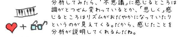 分析してみたら、「不思議」に感じるところは調がとつぜん変わっているとか、「悲しく」感じるところはリズムがおだやかになっているというのが見えてくる。だから、感じたことを分析が説明してくれるんだね。