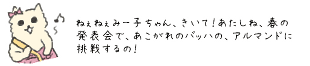 ねぇねぇみー子ちゃん、きいて！あたしね、春の発表会で、あこがれのバッハの、アルマンドに挑戦するの！