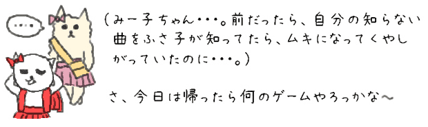 （みー子ちゃん・・・。前だったら、自分の知らない曲をふさ子が知ってたら、ムキになってくやしがっていたのに・・・。）
さ、今日は帰ったら何のゲームやろっかな。