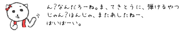 ん？なんだろーね。ま、てきとうに、弾けるやつじゃん？ほんじゃ、またあしたねー、ばいばーい。