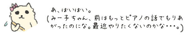 あ、ばいばい。
みー子ちゃん、前はもっとピアノの話でもりあがったのにな。最近やりたくないのかな・・・。