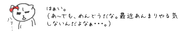 はぁい。（あ~でも、めんどうだな。最近あんまりやる気しないんだよなぁ・・・。）