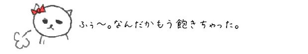 ふぅ~~~。なんだかもう飽きちゃった。