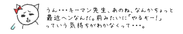 うん・・・キーマン先生、あのね、なんかちょっと最近ヘンなんだ。前みたいに「やるぞー！」っていう気持ちがわかなくって・・・。