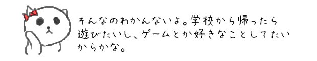 そんなのわかんないよ。学校から帰ったら遊びたいし、ゲームとか好きなことしてたいからかな。