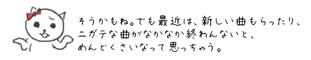 そうかもね。でも最近は、新しい曲もらったり、ニガテな曲がなかなか終わんないと、めんどくさいなって思っちゃう。